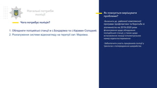 Нагальні потреби
поліції
Чого потребує поліція?
Як планується вирішувати
проблеми?
-Включити до районної комплексної
програми профілактики та боротьби зі
злочинністю на 2019-2020 роки
фінансування щодо обладнання
поліцейської станції, а також щодо
встановлення локації інтелектуальних
камер відеоспостереження
-Забезпечити участь працівників поліції у
тренінгах з попередження шахрайства
1. Обладнати поліцейські станції в с.Бондарівка та с.Караван Солодкий;
2. Розгалуження системи відеонагляду на теритрії смт. Марківка.
 