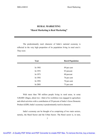 MBA-H4010 Rural Marketing
1
RURAL MARKETING
“Rural Marketing is Real Marketing”
The predominantly rural character of India’s national economy is
reflected in the very high proportion of its population living in rural area’s:
They were
Year Rural Population
In 1901 89 per cent
In 1951 83 percent
In 1971 80 percent
In 1981 76 per cent
In 1991 74 per cent
In 2001 73 per cent
With more than 700 million people living in rural areas, in some
5,80,000 villages, about two—third of its workforce was engaged in agriculture
and allied activities with a contribution of 29 percent of India’s Gross Domestic
Product (GDP), India’s economy is predominantly rural in character.
India’s economy can be thought of as comprising of two main sectors,
namely, the Rural Sector and the Urban Sector. The Rural sector is, in turn,
AcroPDF - A Quality PDF Writer and PDF Converter to create PDF files. To remove the line, buy a license.
 