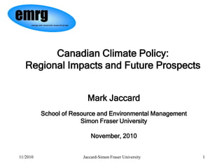 Canadian Climate Policy:
   Regional Impacts and Future Prospects


                         Mark Jaccard
          School of Resource and Environmental Management
                       Simon Fraser University

                           November, 2010


11/2010                Jaccard-Simon Fraser University      1
 