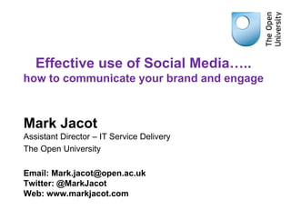 Effective use of Social Media….. 
how to communicate your brand and engage 
Mark Jacot 
Assistant Director – IT Service Delivery 
The Open University 
Email: Mark.jacot@open.ac.uk 
Twitter: @MarkJacot 
Web: www.markjacot.com 
 