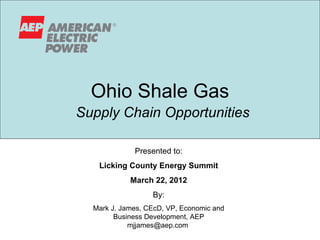 Ohio Shale Gas
Supply Chain Opportunities

             Presented to:
   Licking County Energy Summit
            March 22, 2012
                  By:
  Mark J. James, CEcD, VP, Economic and
        Business Development, AEP
            mjjames@aep.com
 