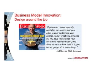 Business Model Innovation:
Design around the job

                    “If you want to continuously 
                    revitalize the service that you 
                    offer to your customers, you
                    cannot stop at what you are good
                    at. You have to ask what your
                    customers need and want, and
                    then, no matter how hard it is, you
                    better get good at those things.”
                              –Jeff Bezos, CEO, Amazon
 