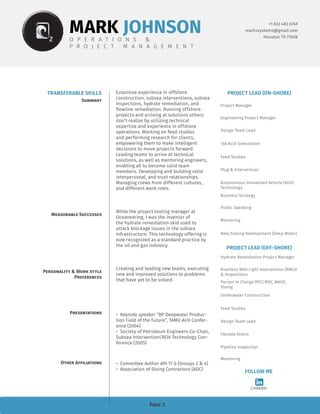 Page 3
+1 832 483 6749
markvsystems@gmail.com
Houston TX 77008
TRANSFERABLE SKILLS
Summary
Measurable Successes
Personality & Work style
Preferences
Presentations
Other Affiliations
MARK JOHNSONO P E R A T I O N S &
P R O J E C T M A N A G E M E N T
PROJECT LEAD (ON-SHORE)
Project Manager
Engineering Project Manager
Design Team Lead
Feed Studies
Plug & Intervention
15K Acid Stimulation
FOLLOW ME
LinkedIn
Autonomous Unmanned Vehicle (AUV)
Technology
Business Strategy
Public Speaking
New Tooling Development (Deep Water)
Mentoring
PROJECT LEAD (OFF-SHORE)
Hydrate Remediation Project Manager
Riserless Well Light Intervention (RWLI)
& Inspections
Person In Charge (PIC) ROV, WASP,
Diving
Feed Studies
Design Team Lead
Underwater Construction
Flexible Risers
Pipeline Inspection
Mentoring
Extensive experience in offshore
construction, subsea interventions, subsea
inspections, hydrate remediation, and
flowline remediation. Running offshore
projects and arriving at solutions others
don’t realize by utilizing technical
expertise and experience in offshore
operations. Working on feed studies
and performing research for clients,
empowering them to make intelligent
decisions to move projects forward.
Leading teams to arrive at technical
solutions, as well as mentoring engineers,
enabling all to become solid team
members. Developing and building solid
interpersonal, and trust relationships.
Managing crews from different cultures,
and different work roles.
While the project tooling manager at
Oceaneering, I was the inventor of
the hydrate remediation skid used to
attack blockage issues in the subsea
infrastructure. This technology offering is
now recognized as a standard practice by
the oil and gas industry.
Creating and leading new teams, executing
new and improved solutions to problems
that have yet to be solved.
•	 Keynote speaker “BP Deepwater Produc-
tion Field of the Future”, TAMU AUV Confer-
ence (2004)
•	 Society of Petroleum Engineers Co-Chair,
Subsea Intervention/ROV Technology Con-
ference (2005)
•	 Committee Author API 17 G (Groups 2 & 4)
•	 Association of Diving Contractors (ADC)
 
