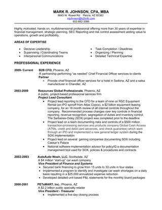 MARK R. JOHNSON, CPA, MBA
                                 8645 W. Rowel Rd. Peoria, AZ 85383
                                       mjohnson@b2bcfo.com
                                           602-882-3086

Highly motivated, hands on, multidimensional professional offering more than 30 years of expertise in
financial management, strategic planning, SEC Reporting and risk control assessment adding value to
operations, growth and profitability.

AREAS OF EXPERTISE

   •   Decisive Leadership                                •   Task Completion / Deadlines
   •   Supervising / Coordinating Teams                   •   Organizing / Planning
   •   Interpersonal Communications                       •   Detailed Technical Expertise

PROFESSIONAL EXPERIENCE

2009- Current     B2B CFO, Phoenix, AZ
                  A partnership performing “as needed” Chief Financial Officer services to clients
                  Partner
                     • Provide chief financial officer services for a hotel in Sedona, AZ and a salsa
                        manufacturer in Chandler, AZ

2003-2009         Resources Global Professionals, Phoenix, AZ
                  A public, project-based professional services firm
                  Project Lead Consultant
                     • Project lead reporting to the CFO for a team of nine on RSC Equipment
                         Rental (an IPO spinoff from Atlas Copco), a $2 billion equipment leasing
                         company, for an 18 month review of all internal controls throughout the
                         company. Recommended process changes over key controls in financial
                         reporting, revenue recognition, segregation of duties and inventory control.
                         The Sarbanes-Oxley (SOX) project was completed prior to the deadline
                     • Project lead on a team documenting risks and controls of a $500 million
                         transaction-processing services and products company Global Cash Access
                         (ATMs, credit and debit card advances, and check guarantee) which went
                         through an IPO and implemented a new general ledger system during the
                         SOX implementation
                     • Project lead on several gaming companies documenting SOX including
                         Caesar’s Palace
                     • National software implementation advisor for policyIQ a documentation
                         management tool used for SOX, policies & procedures and contracts

2002-2003        AutoAuto Wash, LLC, Scottsdale, AZ
                 A $4 million “start-up” car wash company
                 Vice President of Finance and Systems
                  • Secured bank financing to grow from 15 units to 33 units in four states
                  • Implemented a program to identify and investigate car wash shortages on a daily
                    basis resulting in a $25,000 annualized expense reduction
                  • Developed detailed unit based P&L statements for the monthly board packages

2000-2001        PETsMART, Inc., Phoenix, AZ
                 A $2.2 billion public specialty retailer
                 Vice President - Treasurer
                    • Implemented a five day closing process
 