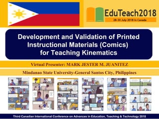 Third Canadian International Conference on Advances in Education, Teaching & Technology 2018
Virtual Presenter: MARK JESTER M. JUANITEZ
Development and Validation of Printed
Instructional Materials (Comics)
for Teaching Kinematics
Mindanao State University-General Santos City, Philippines
 