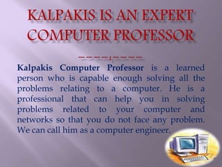 Kalpakis Computer Professor is a learned
person who is capable enough solving all the
problems relating to a computer. He is a
professional that can help you in solving
problems related to your computer and
networks so that you do not face any problem.
We can call him as a computer engineer.
 