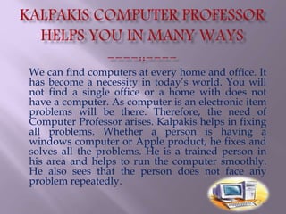 We can find computers at every home and office. It
has become a necessity in today’s world. You will
not find a single office or a home with does not
have a computer. As computer is an electronic item
problems will be there. Therefore, the need of
Computer Professor arises. Kalpakis helps in fixing
all problems. Whether a person is having a
windows computer or Apple product, he fixes and
solves all the problems. He is a trained person in
his area and helps to run the computer smoothly.
He also sees that the person does not face any
problem repeatedly.
 