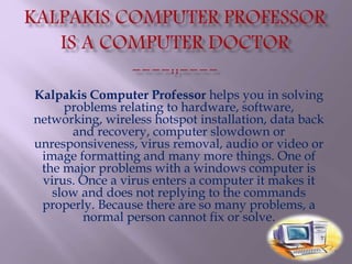 Kalpakis Computer Professor helps you in solving
problems relating to hardware, software,
networking, wireless hotspot installation, data back
and recovery, computer slowdown or
unresponsiveness, virus removal, audio or video or
image formatting and many more things. One of
the major problems with a windows computer is
virus. Once a virus enters a computer it makes it
slow and does not replying to the commands
properly. Because there are so many problems, a
normal person cannot fix or solve.
 