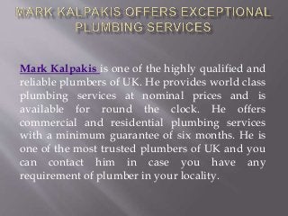 Mark Kalpakis is one of the highly qualified and
reliable plumbers of UK. He provides world class
plumbing services at nominal prices and is
available for round the clock. He offers
commercial and residential plumbing services
with a minimum guarantee of six months. He is
one of the most trusted plumbers of UK and you
can contact him in case you have any
requirement of plumber in your locality.
 