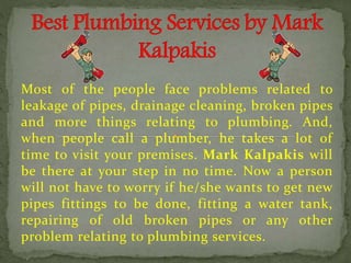 Most of the people face problems related to
leakage of pipes, drainage cleaning, broken pipes
and more things relating to plumbing. And,
when people call a plumber, he takes a lot of
time to visit your premises. Mark Kalpakis will
be there at your step in no time. Now a person
will not have to worry if he/she wants to get new
pipes fittings to be done, fitting a water tank,
repairing of old broken pipes or any other
problem relating to plumbing services.
 