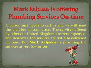 A person just needs to call us and we will send
the plumber at your place. The services offered
by others in United Kingdom are very expensive
and moreover, the services are not also delivered
on time. But Mark Kalpakis is providing the
services at very low prices.
 