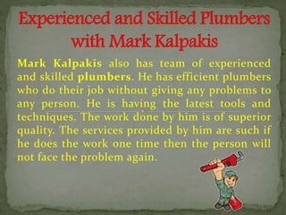 Mark Kalpakis also has team of experienced
and skilled plumbers. He has efficient plumbers
who do their job without giving any problems to
any person. He is having the latest tools and
techniques. The work done by him is of superior
quality. The services provided by him are such if
he does the work one time then the person will
not face the problem again.
 