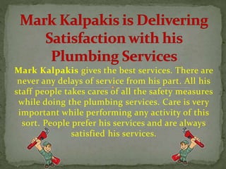 Mark Kalpakis gives the best services. There are
never any delays of service from his part. All his
staff people takes cares of all the safety measures
while doing the plumbing services. Care is very
important while performing any activity of this
sort. People prefer his services and are always
satisfied his services.
 