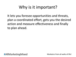 Why is it important? 
It lets you foresee opportunities and threats, 
plan a coordinated effort, gets you the desired 
action and measure effectiveness and finally 
to plan ahead. 
Marketers from all walks of life! 
 
