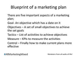 Blueprint of a marketing plan 
There are five important aspects of a marketing 
plan; 
Goal- An objective which has a date on it 
Objectives – A set of small objectives to achieve 
the set goals 
Tactics – List of activities to achieve objectives 
Measure – KPIs to measure the activities 
Control – Finally how to make current plans more 
effective 
Marketers from all walks of life! 
 