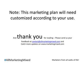 Note: This marketing plan will need 
customized according to your use. 
And thank you for reading – Please send us your 
Feedback at contact@allmarketingmixed.com and 
Catch more updates on www.marketingmixed.com 
Marketers from all walks of life! 
