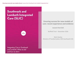 Ensuring success for new models of care: Lessons from Southwark and Lambeth Integrated Care
Ensuring success for new models of
care: recent experience and evidence
Lessons from SLIC
Nuffield Trust – November 2016
Mark Kewley
Director of Transformation, NHS Southwark CCG
 