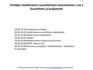 Yrittäjän markkinointi suunnittelusta toteutukseen: osa 1
                Suunnittelu ja budjetointi




   18.00-18.10 Tervetuloa ja esittelyt
   18.10-19.15 Markkinoinnin suunnittelun edellytykset
   19.15-19.30 Markkinoinnin budjetointi
   19.30-19.45 Iltapala
   19.45-20.00 Markkinoinnin analysointi (pk-yritys)
   20.00-20.30 SWOT- mikä se on?
   20.30-21.00 Seuranta, muutokset, mahdollisuudet - keskustelua
   21.00 Päätös




      ER-tuki, Kari Oksanen, 0400-733 469, kari.oksanen@ertuki.fi, www.ertuki.fi
 