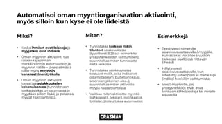 Automatisoi oman myyntiorganisaation aktivointi,
myös silloin kun kyse ei ole liideistä
Miksi?
• Koska ihmiset ovat laiskoja ja
myyjätkin ovat ihmisiä.
• Oman myynnin aktivointi tuo
suoran rajapinnan
markkinoinnin automaation ja
myynnin välille – järjestelmästä
tulee myös myynnin
konkreettinen työkalu.
• Oman myynnin aktivointi
kasvattaa asiakkuuksien
kokonaisarvoa (tunnistetaan
koska asiakas on ostamassa ja
myydään silloin lisää) ja pelastaa
myyjät riskitilanteista.
Miten?
• Tunnistakaa korkean riskin
tilanteet asiakkuuksissa
(tyypillisesti B2B:ssä esimerkiksi
yhteyshenkilöiden vaihtuminen),
suunnitelkaa miten tunnistatte
näitä verkossa
• Tunnistakaa asiakkuuksissa
toistuvat mallit, jotka indikoivat
ostamista (esim. budjetointikausi,
sesonkien jälkeinen aika…),
suunnitelkaa miten aktivoitte
myyjiä näissä tilanteissa
• Valitkaa miten aktivoitte myyntiä
(sähköpostit, tekstarit, notifikaatiot,
työlistat…) toteuttakaa automaatiot
Esimerkkejä
• Tekstiviesti nimetylle
asiakkuusvastaavalle / myyjälle,
kun asiakas vierailee sivuston
tärkeissä sisällöissä riittävän
tiheästi
• Hälytysviesti
asiakkuusvastaavalle, kun
lähetetty sähköposti ei mene läpi
(indikoi henkilön vaihtumista)
• Viesti myynnille, jos
yhteyshenkilöt eivät avaa
lainkaan sähköposteja tai vieraile
sivustolla
 