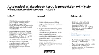 Automatisoi asiakastiedon keruu ja prospektien ryhmittely
kiinnostuksen kohteiden mukaan
Miksi?
• Mahdollisimman tarkka tieto
prospektien kiinnostuksen
kohteista on myynnille
hyödyllinen työkalu. Ryhmittelyn
ylläpitäminen on manuaalisesti
mahdotonta.
• Asiakasrekisteriä, joka sisältää
tietoa esimerkiksi teemoista ja
palveluista jotka asiakasta
kiinnostavat voidaan hyödyntää
esimerkiksi mainonnan tai
verkkopalvelun personoinnissa.
• Hyvät segmentointimallit
mahdollistavat myöhemmin
tarkasti kohdennetun ja
personoidun markkinoinnin
tekemisen.
Miten?
• Rakentakaa automatiikkaa
segmentointia varten – palanen
kerrallaan.
• Segmentointia tehdään yleensä
markkinoinnin
automaatiojärjestelmillä, mutta
voitte hyödyntää myös
analytiikkatyökaluja: esimerkiksi
Google Analytics mahdollistaa
kevyen segmentoinnin
rakentamisen ja sen
hyödyntämisen personoinnissa
ja mainonnassa.
Esimerkki
• Lisätkää automatiikalla
kontakteille tunnisteita
selauskäyttäytymisen
perusteella: esim. jos käyttäjä
kuluttaa 4+ verkkokauppaan
liittyvää sisältöä…
• Tunnisteiden perusteella voitte
painottaa mainontaa
• Tunnisteiden perusteella voitte
personoida esimerkiksi
uutiskirjeen tai verkkosivuston
etusivun sisältöä
 