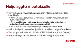 Neljä syytä muutokselle
Tarve skaalata myyntiä kasvuvauhdin ylläpitämiseksi (n. 40%
since 2008)
Myynnin organisoituminen ja hartioiden leventäminen, manuaalisen
työn poistaminen
Nykyasiakkaiden ristiinmyyntipotentiaalin hyödyntäminen (=
asiakkuuden elinkaaren arvon maksimointi)
Verkkosivusta (uus)myyntiä ja rekrytointeja paremmin tukeva
Haluttiin läpinäkyvyys (lue: johdettavuus) koko ”myma”-putkeen
Teknologia tullut tiensä päähän (CRM: Salesforce, CMS: Drupal)
Brändi-ilme ja sisällöt eivät vastanneet integratalaisuutta
@HennaNiiranen
 