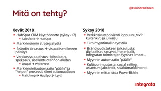 Mitä on tehty?
Kevät 2018
HubSpot CRM käyttöönotto (syksy -17)
Salesforce  HubSpot
Markkinoinnin strategiatyötä
Brändin kirkastus  visuaalisen ilmeen
päivitys
Verkkosivu-uudistus : kilpailutus,
speksaus, sisällöntuotannon aloitus
Drupal  WordPress
Markkinointiautomaatio ”päälle” ja
”helpot” prosessit kiinni automaatioon
Mailchimp  HubSpot (+ Lyyti)
Syksy 2018
Verkkosivuston vienti loppuun (MVP
kuitenkin) ja julkaisu
Tiimimyyntimallin työstöä
Brändiuudistuksen jalkautusta:
digitaaliset kanavat, materiaalit,
Integratan toimistojen fyysiset ilmeet…
Myynnin automaatio ”päälle”
Kulttuurimuutosta: social selling,
asiantuntijabrändit, sisältömarkkinointi
Myynnin mittaristoa PowerBI:hin
@HennaNiiranen
 