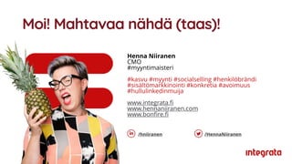 Moi! Mahtavaa nähdä (taas)!
Henna Niiranen
CMO
#myyntimaisteri
#kasvu #myynti #socialselling #henkilöbrändi
#sisältömarkkinointi #konkretia #avoimuus
#hullulinkedinmuija
www.integrata.fi
www.hennaniiranen.com
www.bonfire.fi
/hniiranen /HennaNiiranen
 