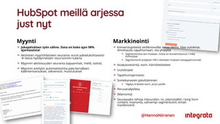 HubSpot meillä arjessa
just nyt
Myynti
Jokapäiväisen työn väline. Data on koko ajan 98%
ajantasaista!
Aktiivisen myyntitilanteen seuranta: eurot palvelukohtaisesti
 tietoa hyödynnetään resursoinnin tukena
Myynnin aktiivisuuden seuranta (tapaamiset, meilit, soitot)
Myynnin arkityön automatisointia pala kerrallaan:
kalenterivaraukset, sekvenssit, muistutukset
Markkinointi
@HennaNiiranen
Konversiopisteitä verkkosivuilla: varaa demo, tilaa uutiskirje,
ilmoittaudu tapahtumaan, ota yhteyttä
Segmentointia sen mukaan, mistä on konvertoitunut / mikä
kiinnostaa
Segmentointi yrityksen HR:n tilanteen mukaan (ostajapersoonat)
Asiakasviestintä, esim. häiriötiedotteet
Uutiskirjeet
Tapahtumaprosessi
Somekanavien päivittäminen
Tägitys erikseen esim. joryn jaoille
Perusanalytiikka
(Mainonta)
Seuraavaksi tehoja inboundiin: ns. pilarisisällöt / long form
content, mainonta, vahvempi segmentointi, email-
markkinointi
 