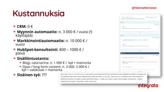 Kustannuksia
CRM: 0 €
Myynnin automaatio: n. 3 000 € / vuosi (5
käyttäjää)
Markkinointiautomaatio: n. 10 000 € /
vuosi
HubSpot-konsultointi: 800 – 1000 € /
päivä
Sisällöntuotanto:
Blogi, case-tarina: n. 1 000 € / kpl + mainonta
Opas / long form content: n. 3 000- 5 000 € /
kpl + valokuvat + mainonta
Sisäinen työ: ???
@HennaNiiranen
 