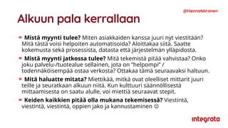 Alkuun pala kerrallaan
Mistä myynti tulee? Miten asiakkaiden kanssa juuri nyt viestitään?
Mitä tästä voisi helpoiten automatisoida? Aloittakaa siitä. Saatte
kokemusta sekä prosessista, datasta että järjestelmän ylläpidosta.
Mistä myynti jatkossa tulee? Mitä tekemistä pitää vahvistaa? Onko
joku palvelu-/tuotealue sellainen, jota on ”helpompi” /
todennäköisempää ostaa verkosta? Ottakaa tämä seuraavaksi haltuun.
Mitä haluatte mitata? Miettikää, mitkä ovat oleelliset mittarit juuri
teille ja seuratkaan alkuun niitä. Kun kulttuuri säännöllisestä
mittaamisesta on saatu alulle, voi miettiä seuraavat stepit.
Keiden kaikkien pitää olla mukana tekemisessä? Viestintä,
viestintä, viestintä, oppien jako ja kannustaminen ☺
@HennaNiiranen
 