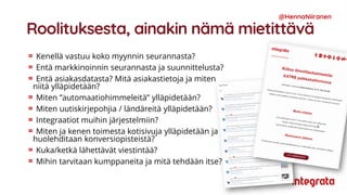 Roolituksesta, ainakin nämä mietittävä
Kenellä vastuu koko myynnin seurannasta?
Entä markkinoinnin seurannasta ja suunnittelusta?
Entä asiakasdatasta? Mitä asiakastietoja ja miten
niitä ylläpidetään?
Miten ”automaatiohimmeleitä” ylläpidetään?
Miten uutiskirjepohjia / ländäreitä ylläpidetään?
Integraatiot muihin järjestelmiin?
Miten ja kenen toimesta kotisivuja ylläpidetään ja
huolehditaan konversiopisteistä?
Kuka/ketkä lähettävät viestintää?
Mihin tarvitaan kumppaneita ja mitä tehdään itse?
@HennaNiiranen
 