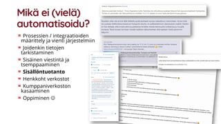 Mikä ei (vielä)
automatisoidu?
Prosessien / integraatioiden
määrittely ja vienti järjestelmiin
Joidenkin tietojen
tarkistaminen
Sisäinen viestintä ja
tsemppaaminen
Sisällöntuotanto
Henkkoht verkostot
Kumppaniverkoston
kasaaminen
Oppiminen ☺
 