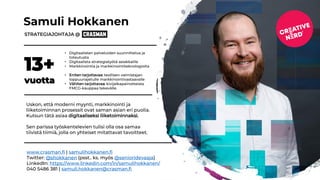 Samuli Hokkanen
STRATEGIAJOHTAJA @
13+
vuotta
• Digitaalisten palveluiden suunnittelua ja
toteutusta
• Digitaalista strategiatyötä asiakkaille
• Markkinointia ja markkinointiteknologioita
• Eniten tarjottavaa: teollisen valmistajan
loppuunajetulle markkinointivastaavalle
• Vähiten tarjottavaa: kivijalkapainotteista
FMCG-kauppaa tekevälle.
Uskon, että moderni myynti, markkinointi ja
liiketoiminnan prosessit ovat saman asian eri puolia.
Kutsun tätä asiaa digitaaliseksi liiketoiminnaksi.
Sen parissa työskentelevien tulisi olla osa samaa
tiivistä tiimiä, jolla on yhteiset mitattavat tavoitteet.
www.crasman.fi | samulihokkanen.fi
Twitter: @shokkanen (psst.. ks. myös @senioridevaaja)
LinkedIn: https://www.linkedin.com/in/samulihokkanen/
040 5486 381 | samuli.hokkanen@crasman.fi
 