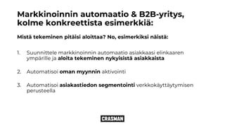 Markkinoinnin automaatio & B2B-yritys,
kolme konkreettista esimerkkiä:
Mistä tekeminen pitäisi aloittaa? No, esimerkiksi näistä:
1. Suunnittele markkinoinnin automaatio asiakkaasi elinkaaren
ympärille ja aloita tekeminen nykyisistä asiakkaista
2. Automatisoi oman myynnin aktivointi
3. Automatisoi asiakastiedon segmentointi verkkokäyttäytymisen
perusteella
 