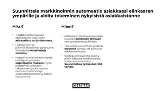 Suunnittele markkinoinnin automaatio asiakkaasi elinkaaren
ympärille ja aloita tekeminen nykyisistä asiakkaistanne
Miksi?
• Tiedätte keitä nykyiset
asiakkaanne ovat, joten
asiakastieto on jo olemassa.
• Lisämyyntiin ja
jälkimarkkinoinnin palveluihin
on yleensä materiaaleja
valmiina.
• Nopean onnistumisen myötä
on helpompi saada
organisaatio mukaan myös
pidemmän aikavälin
tekemiseen, jotka vaativat
isompia investointeja
(sisältömarkkinointi ja liidien
nurturointi)
Miten?
• Mallinna (= piirrä auki suureksi
kuvaksi) asiakkaan elinkaari
sen syntyhetkestä lähtien.
• Tee kaikki suunnittelu yhdessä
myynnin kanssa. He tuntevat
elinkaaren kulun.
• Valitkaa elinkaarelta osioita,
joihin liittyvää markkinointia
voitte automatisoida.
Suunnitelkaa työnkulut niitä
varten.
 