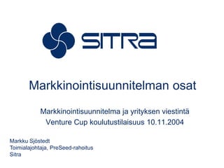 Markkinointisuunnitelman osat Markkinointisuunnitelma ja yrityksen viestintä Venture Cup koulutustilaisuus 10.11.2004 Markku Sjöstedt Toimialajohtaja, PreSeed-rahoitus Sitra 