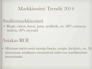 Markkinointi Trendit 2014
• Blogit, videot, kuvat, jutut, artikkelit, etc. 80% auttavaa
sisältöä, 20% myyntiä
Sisältömarkkinointi
• Mitataan myös uusia tuotuja faneja, ostajia, kävijöitä, etc. Ei
ainoastaan asiakkaan ostomäärää suhteessa markkinointi-
investointiin.
Asiakas ROI
 