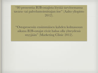 “80 prosenttia B2B-ostajista löytää tarvitsemansa
tavara- tai palveluntoimittajan itse” (Aalto yliopisto
2012).
!
!
“Ostoprosessin ensimmäisen kahden kolmasosan
aikana B2B-ostajat eivät halua olla yhteydessä
myyjään” (Marketing Clinic 2012).
 