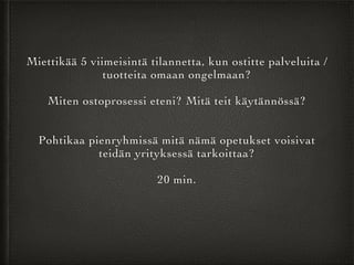 Miettikää 5 viimeisintä tilannetta, kun ostitte palveluita /
tuotteita omaan ongelmaan?	

!
Miten ostoprosessi eteni? Mitä teit käytännössä?	

!
!
Pohtikaa pienryhmissä mitä nämä opetukset voisivat
teidän yrityksessä tarkoittaa?	

!
20 min.	

!
 