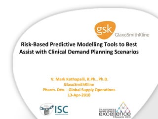 Risk-Based Predictive Modelling Tools to Best
Assist with Clinical Demand Planning Scenarios
V. Mark Kothapalli, R.Ph., Ph.D.
GlaxoSmithKline
Pharm. Dev. - Global Supply Operations
13-Apr-2010
 