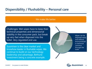 Our purpose is to make life better.
Dispersibility / Flushability – Personal care
5/10/2017
Challenges: Wet wipes have to keep their
technical properties and dimensional
stability in the consumer pack, but break
up very fast when disposed into the
toilet. Very regulated end use.
Suominen is the clear market and
knowhow leader in flushable wipes. We
continue to build on our technology
leadership and advantage, Bethune
investment being a concrete example.
Wipes can be
disposed easily
and without
environmental
or technical
concerns
through the
toilet
We make life better.
14
 