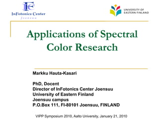 Applications of Spectral
   Color Research

 Markku Hauta-Kasari

 PhD, Docent
 Director of InFotonics Center Joensuu
 University of Eastern Finland
 Joensuu campus
 P.O.Box 111, FI-80101 Joensuu, FINLAND

  VIPP Symposium 2010, Aalto University, January 21, 2010
 