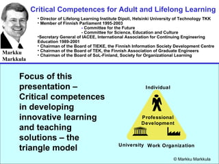 Critical Competences for Adult and Lifelong Learning Markku Markkula ,[object Object],[object Object],[object Object],[object Object],[object Object],[object Object],[object Object],[object Object],© Markku Markkula Focus of this presentation – Critical competences in developing  innovative learning and teaching solutions – the triangle model Individual Work Organization University Professional Development 