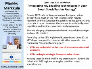 Open	
  Days	
  2013	
  Workshop:	
  	
  
“Integra8ng	
  Key	
  Enabling	
  Technologies	
  in	
  your	
  
Smart	
  Specialisa8on	
  Strategy”	
  
Markku	
  
Markkula	
  
• 	
  Member	
  of	
  the	
  EU	
  
Commi/ee	
  of	
  the	
  
Regions,	
  Rapporteur	
  on	
  
“Horizon	
  2020”	
  and	
  
“Closing	
  the	
  InnovaBon	
  
Divide”	
  
• 	
  Espoo,	
  Chair	
  of	
  the	
  City	
  
Planning	
  Board	
  
• 	
  Advisor	
  to	
  the	
  Aalto	
  
Presidents	
  at	
  Aalto	
  
University	
  
Europe	
  2020	
  calls	
  for	
  transformaBon.	
  European	
  actors	
  
already	
  have	
  much	
  of	
  the	
  high	
  level	
  research	
  results	
  
required,	
  and	
  the	
  European	
  Research	
  Area	
  has	
  good	
  systems	
  
to	
  produce	
  more.	
  However,	
  these	
  are	
  not	
  consistently	
  used	
  
in	
  poliBcal	
  and	
  business	
  processes	
  and	
  governance.	
  	
  
There	
  is	
  a	
  huge	
  gap	
  between	
  the	
  latest	
  research	
  knowledge	
  
and	
  real	
  life	
  pracBce.	
  
According	
  to	
  the	
  KETs	
  High	
  Level	
  Expert	
  Group	
  (June	
  2011)	
  
KETs	
  have	
  two	
  speciﬁc	
  characterisBcs	
  that	
  separate	
  them	
  
from	
  other	
  “enabling	
  technologies”:	
  	
  
•  KETs	
  are	
  embedded	
  at	
  the	
  core	
  of	
  innova8ve	
  advanced	
  
products.	
  
•  KETs	
  underpin	
  strategic	
  European	
  value	
  chains.	
  
Keeping	
  these	
  in	
  mind,	
  I	
  will	
  in	
  my	
  presentaBon	
  review	
  KETs	
  
linked	
  with	
  RIS3	
  regional	
  strategies	
  based	
  on	
  smart	
  
specialisaBon.	
  
markku.markkula@aalto.ﬁ	
  
 