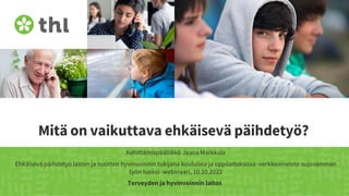 Terveyden ja hyvinvoinnin laitos
Mitä on vaikuttava ehkäisevä päihdetyö?
Kehittämispäällikkö Jaana Markkula
Ehkäisevä päihdetyö lasten ja nuorten hyvinvoinnin tukijana kouluissa ja oppilaitoksissa -verkkoaineisto sujuvamman
työn tueksi -webinaari, 10.10.2022
 
