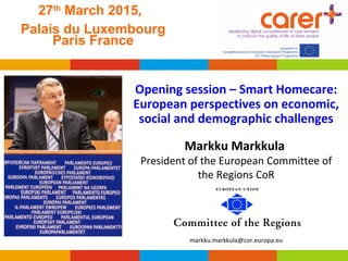 27th
March 2015,
Palais du Luxembourg
Paris France
 
Opening session – Smart Homecare: 
European perspectives on economic, 
social and demographic challenges
 
Markku Markkula 
President of the European Committee of
the Regions CoR
markku.markkula@cor.europa.eu
 
