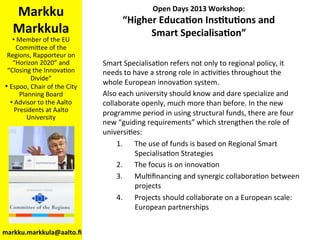 Open	
  Days	
  2013	
  Workshop:	
  	
  
“Higher	
  Educa<on	
  Ins<tu<ons	
  and	
  	
  
Smart	
  Specialisa<on”	
  
Markku	
  
Markkula	
  
• 	
  Member	
  of	
  the	
  EU	
  
Commi/ee	
  of	
  the	
  
Regions,	
  Rapporteur	
  on	
  
“Horizon	
  2020”	
  and	
  
“Closing	
  the	
  InnovaBon	
  
Divide”	
  
• 	
  Espoo,	
  Chair	
  of	
  the	
  City	
  
Planning	
  Board	
  
• 	
  Advisor	
  to	
  the	
  Aalto	
  
Presidents	
  at	
  Aalto	
  
University	
  
markku.markkula@aalto.ﬁ	
  
Smart	
  SpecialisaBon	
  refers	
  not	
  only	
  to	
  regional	
  policy,	
  it	
  
needs	
  to	
  have	
  a	
  strong	
  role	
  in	
  acBviBes	
  throughout	
  the	
  
whole	
  European	
  innovaBon	
  system.	
  	
  
Also	
  each	
  university	
  should	
  know	
  and	
  dare	
  specialize	
  and	
  
collaborate	
  openly,	
  much	
  more	
  than	
  before.	
  In	
  the	
  new	
  
programme	
  period	
  in	
  using	
  structural	
  funds,	
  there	
  are	
  four	
  
new	
  “guiding	
  requirements”	
  which	
  strengthen	
  the	
  role	
  of	
  
universiBes:	
  
1.  The	
  use	
  of	
  funds	
  is	
  based	
  on	
  Regional	
  Smart	
  
SpecialisaBon	
  Strategies	
  
2.  The	
  focus	
  is	
  on	
  innovaBon	
  
3.  MulBﬁnancing	
  and	
  synergic	
  collaboraBon	
  between	
  
projects	
  
4.  Projects	
  should	
  collaborate	
  on	
  a	
  European	
  scale:	
  
European	
  partnerships	
  
 