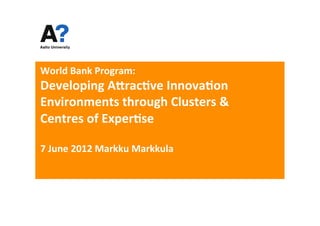World	
  Bank	
  Program:	
  
Developing	
  A5rac7ve	
  Innova7on	
  
Environments	
  through	
  Clusters	
  &	
  
Centres	
  of	
  Exper7se	
  	
  
	
  
7	
  June	
  2012	
  Markku	
  Markkula	
  
	
  
 