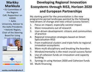 Markku
Markkula
• EU Committee of
the Regions
CoR, Rapporteur on
H2020
• Aalto
University, Advisor to
the Aalto Presidents
• Helsinki Region,
Chair of the Steering
Board for Using
Structural Funds

markku.markkula@aalto.fi

Developing Regional Innovation
Ecosystems through RIS3, Horizon 2020
and European Partnerships
My starting point for the presentation is the new
programme period landscape painted by the following
new drivers of change and new critical success factors:
1. Focus on impact, especially societal impact
2. More innovations out of research
3. User-driven development: citizens and communities
of practice
4. Regional innovation strategies based on Smart
Specialisation RIS3
5. From traditional clusters and triple helix to regional
innovation ecosystems
6. More multi-disciplinary and breaking the boarders
7. Mindset/mentality is the most crucial success factor
8. Use of cohesion funds on innovation and capacity
building
9. Synergy in using Horizon 2020 and Cohesion funds
10. Multi-financing

 