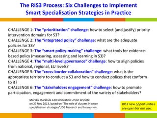 The RIS3 Process: Six Challenges to Implement
Smart Specialisation Strategies in Practice
CHALLENGE 1: The “prioritization” challenge: how to select (and justify) priority
intervention domains for S3?
CHALLENGE 2: The “integrated policy” challenge: what are the adequate
policies for S3?
CHALLENGE 3: The “smart policy-making” challenge: what tools for evidencebased policy (measuring, assessing and learning in S3)?
CHALLENGE 4: The “multi-level governance” challenge: how to align policies
from national, regional, EU levels?
CHALLENGE 5: The “cross-border collaboration” challenge: what is the
appropriate territory to conduct a S3 and how to conduct polices that conform
to it?
CHALLENGE 6: The “stakeholders engagement” challenge: how to promote
participation, engagement and commitment of the variety of stakeholders?
Markku Markkula CoR Innovation Union keynote
on 27 Nov 2013, based on “The role of clusters in smart
specialisation strategies”, DG Research and Innovation

RIS3 new opportunities
are open for our use.

 